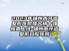 2023年扬州市牙齿整形医院排名榜十强惊喜上线-扬州市牙齿整形口腔医院
