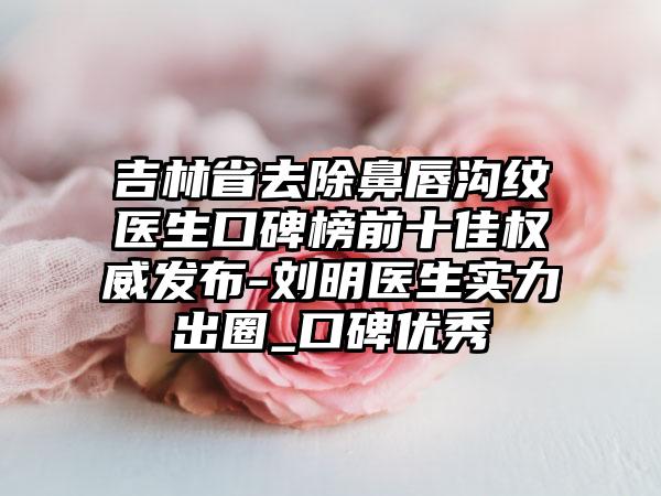 吉林省去除鼻唇沟纹医生口碑榜前十佳权威发布-刘明医生实力出圈_口碑良好