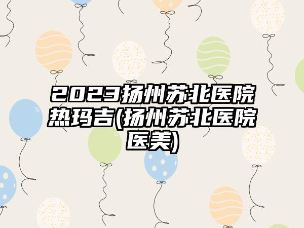2023扬州苏北医院热玛吉(扬州苏北医院医美)