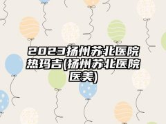 2023扬州苏北医院热玛吉(扬州苏北医院医美)