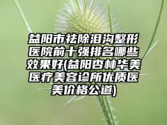 益阳市祛除泪沟整形医院前十强排名哪些成果好(益阳杏林华美医疗美容诊所优质医美价格公道)