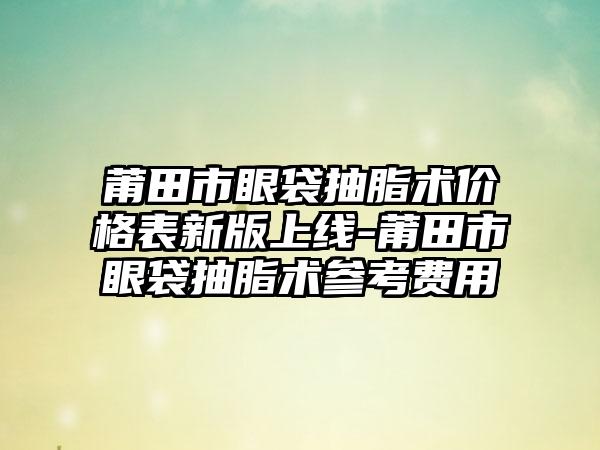 莆田市眼袋抽脂术价格表新版上线-莆田市眼袋抽脂术参考费用