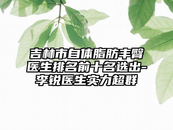 吉林市自体脂肪丰臀医生排名前十名选出-李锐医生实力超群