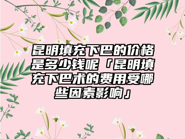 昆明填充下巴的价格是多少钱呢「昆明填充下巴术的费用受哪些因素影响」