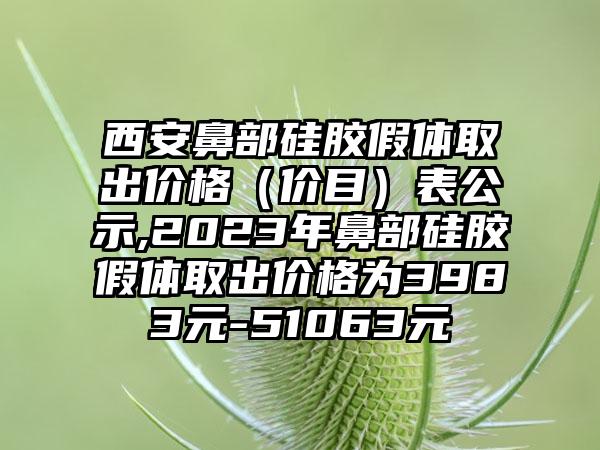 西安鼻部硅胶假体取出价格（价目）表公示,2023年鼻部硅胶假体取出价格为3983元-51063元