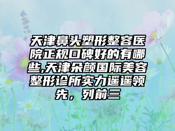 天津鼻头塑形整容医院正规口碑好的有哪些,天津朵颜国际美容整形诊所实力遥遥领跑，列前三