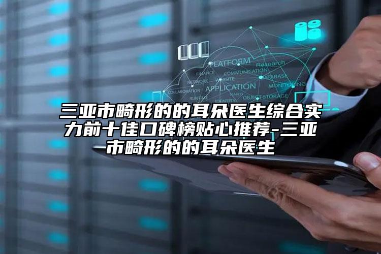 三亚市畸形的的耳朵医生综合实力前十佳口碑榜贴心推荐-三亚市畸形的的耳朵医生