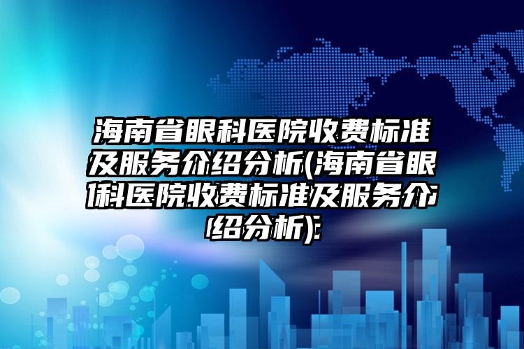 海南省眼科医院收费标准及服务介绍分析(海南省眼科医院收费标准及服务介绍分析)