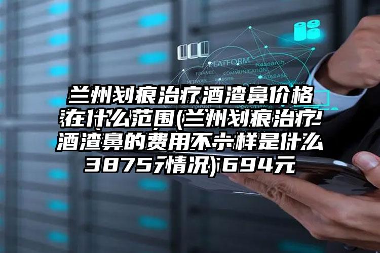 兰州划痕治疗酒渣鼻价格在什么范围(兰州划痕治疗酒渣鼻的费用不一样是什么情况)