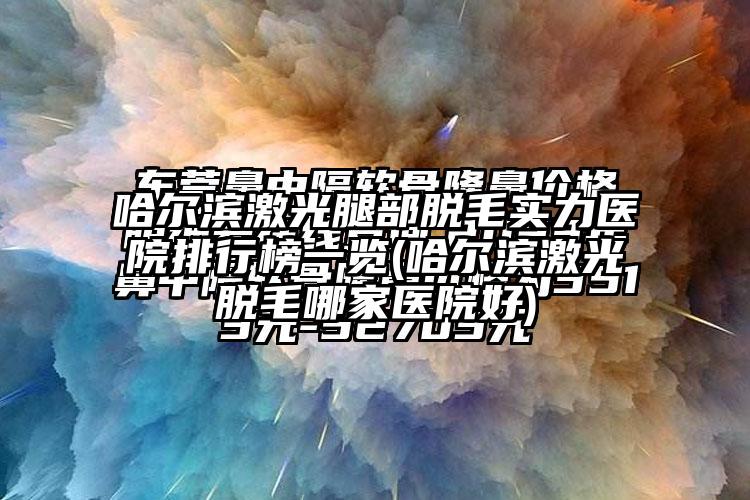 哈尔滨激光腿部脱毛实力医院排行榜一览(哈尔滨激光脱毛哪家医院好)