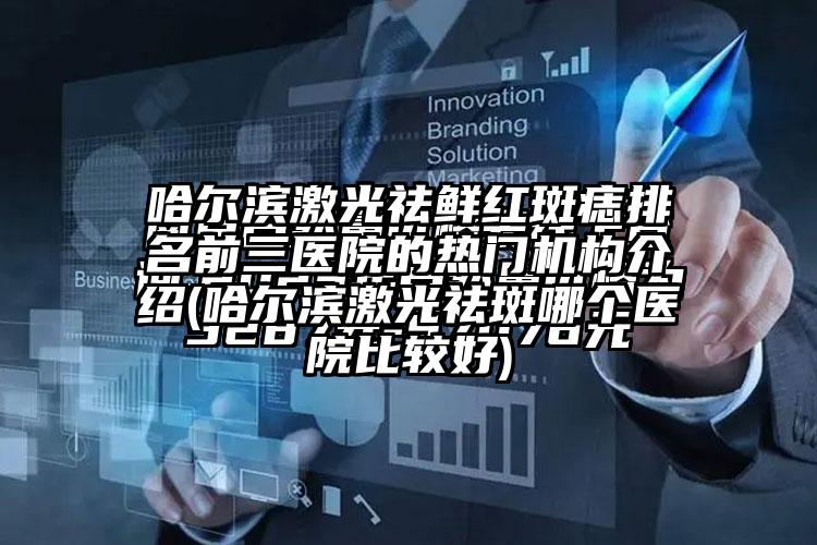 哈尔滨激光祛鲜红斑痣排名前三医院的热门机构介绍(哈尔滨激光祛斑哪个医院比较好)