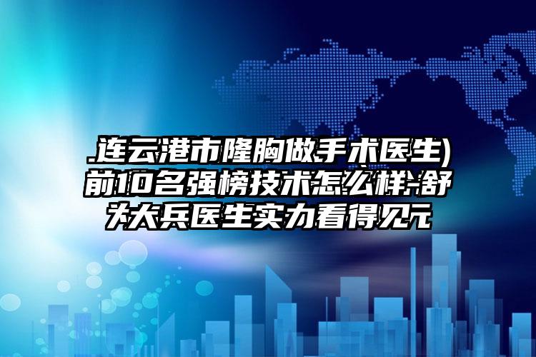 连云港市隆胸做手术医生前10名强榜技术怎么样-舒大兵医生实力看得见