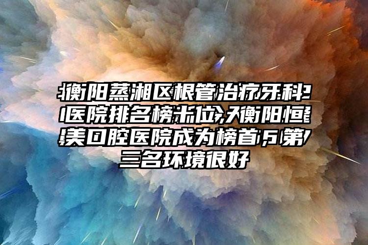 衡阳蒸湘区根管治疗牙科医院排名榜十位，衡阳恒美口腔医院成为榜首，第三名环境良好