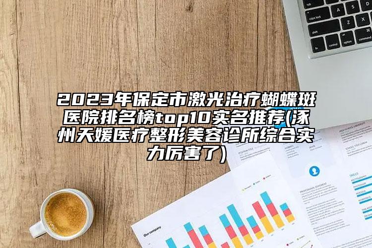2023年保定市激光治疗蝴蝶斑医院排名榜top10实名推荐(涿州天媛医疗整形美容诊所综合实力厉害了)
